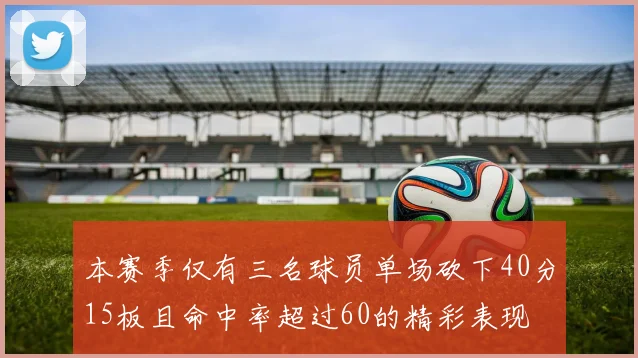 本赛季仅有三名球员单场砍下40分15板且命中率超过60的精彩表现