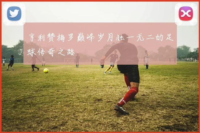 亨利赞梅罗巅峰岁月独一无二的足球传奇之路