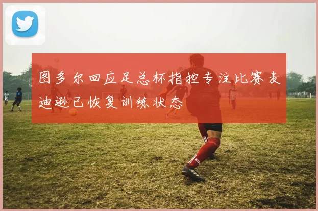 图多尔回应足总杯指控专注比赛麦迪逊已恢复训练状态