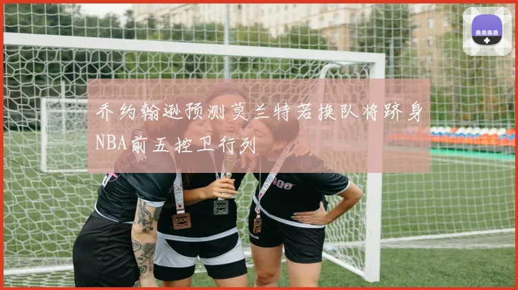 乔约翰逊预测莫兰特若换队将跻身NBA前五控卫行列