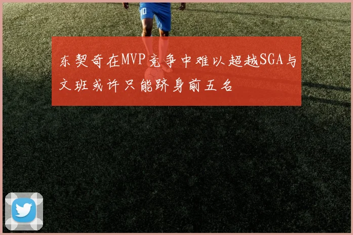 东契奇在MVP竞争中难以超越SGA与文班或许只能跻身前五名