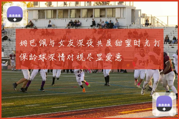 姆巴佩与女友深夜共度甜蜜时光打保龄球深情对视尽显爱意
