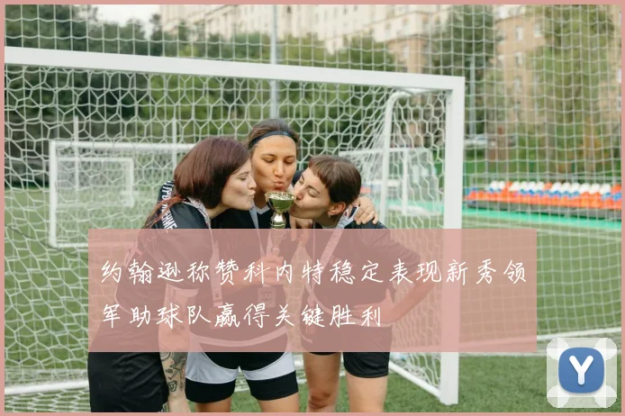 约翰逊称赞科内特稳定表现新秀领军助球队赢得关键胜利