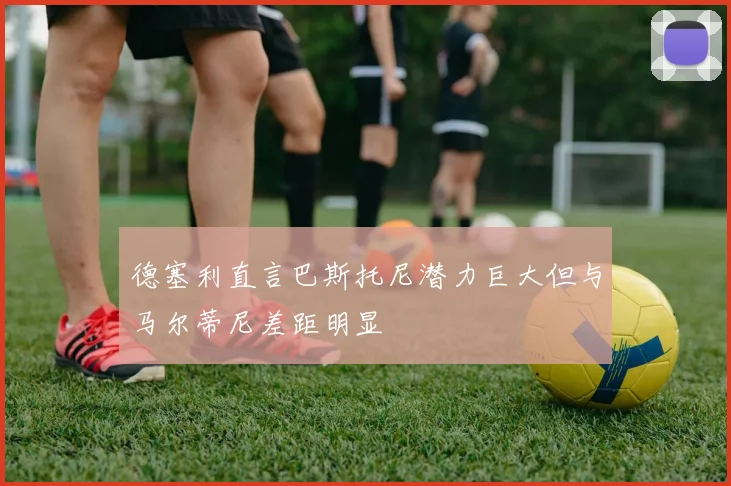 德塞利直言巴斯托尼潜力巨大但与马尔蒂尼差距明显