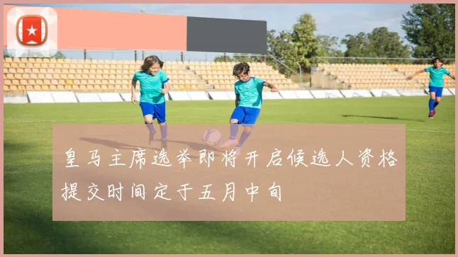 皇马主席选举即将开启候选人资格提交时间定于五月中旬