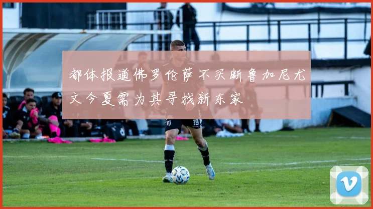 都体报道佛罗伦萨不买断鲁加尼尤文今夏需为其寻找新东家