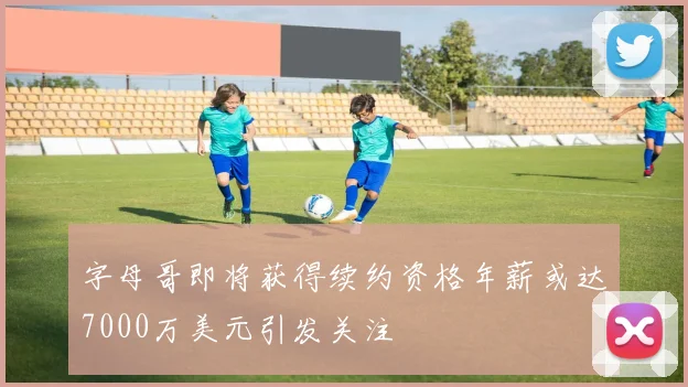 字母哥即将获得续约资格年薪或达7000万美元引发关注