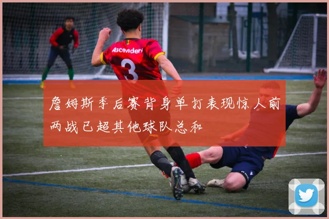 詹姆斯季后赛背身单打表现惊人前两战已超其他球队总和