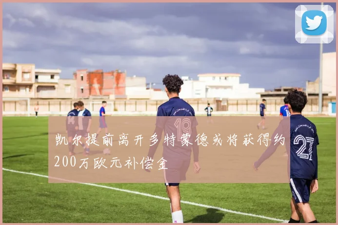 凯尔提前离开多特蒙德或将获得约200万欧元补偿金