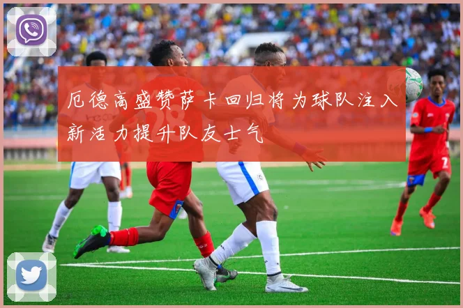 厄德高盛赞萨卡回归将为球队注入新活力提升队友士气