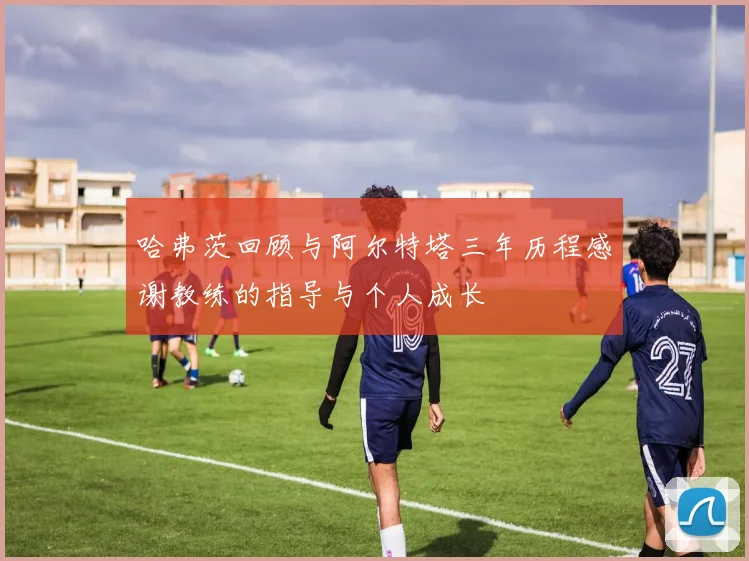 哈弗茨回顾与阿尔特塔三年历程感谢教练的指导与个人成长
