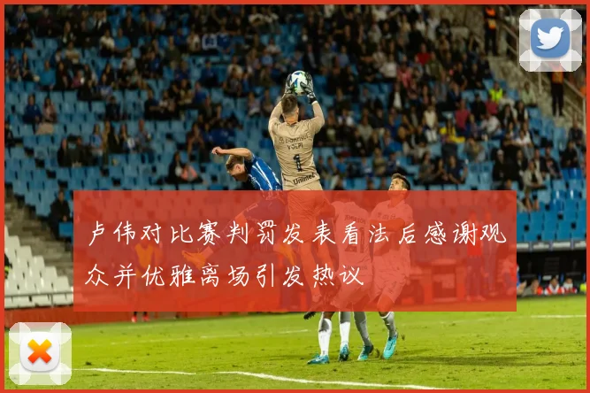 卢伟对比赛判罚发表看法后感谢观众并优雅离场引发热议