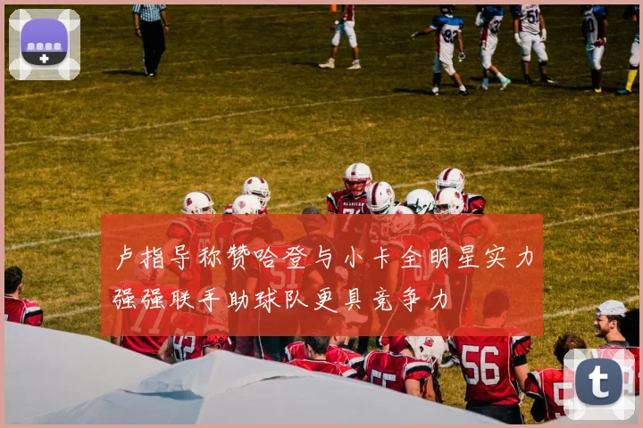 卢指导称赞哈登与小卡全明星实力强强联手助球队更具竞争力