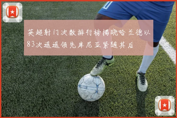 英超射门次数排行榜揭晓哈兰德以83次遥遥领先库尼亚紧随其后