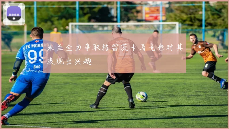 米兰全力争取格雷茨卡马竞也对其表现出兴趣
