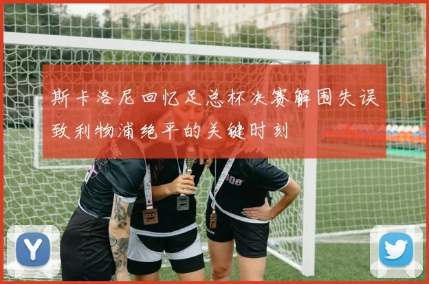 斯卡洛尼回忆足总杯决赛解围失误致利物浦绝平的关键时刻