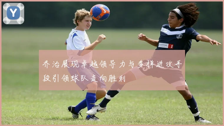 乔治展现卓越领导力与多样进攻手段引领球队走向胜利
