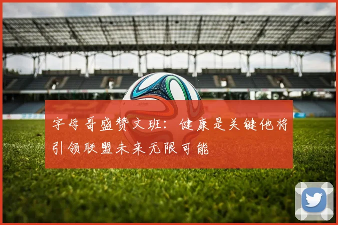字母哥盛赞文班：健康是关键他将引领联盟未来无限可能