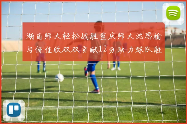 湖南师大轻松战胜重庆师大沈思榆与何佳欣双双贡献12分助力球队胜利