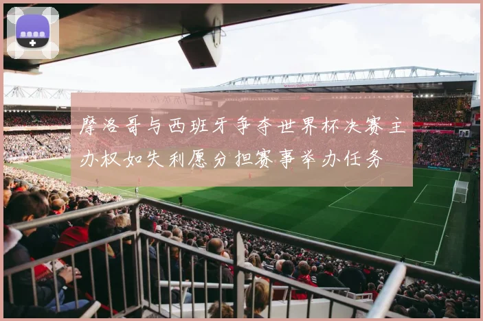 摩洛哥与西班牙争夺世界杯决赛主办权如失利愿分担赛事举办任务