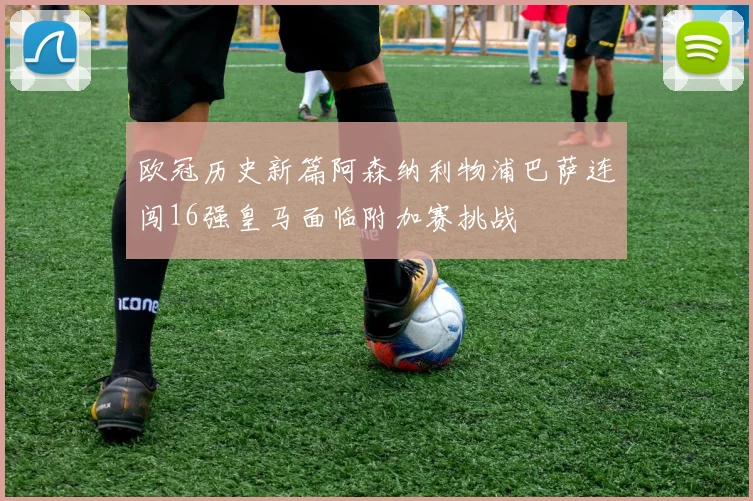 欧冠历史新篇阿森纳利物浦巴萨连闯16强皇马面临附加赛挑战