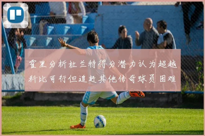霍里分析杜兰特得分潜力认为超越科比可行但追赶其他传奇球员困难重重