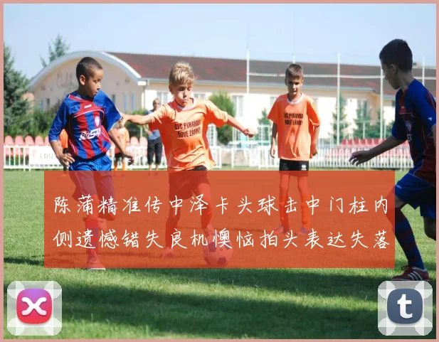 陈蒲精准传中泽卡头球击中门柱内侧遗憾错失良机懊恼拍头表达失落情绪